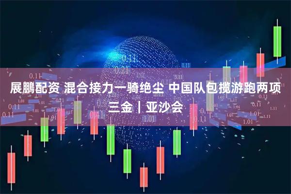 展鵬配资 混合接力一骑绝尘 中国队包揽游跑两项三金｜亚沙会